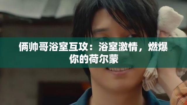 俩帅哥浴室互攻：浴室激情，燃爆你的荷尔蒙