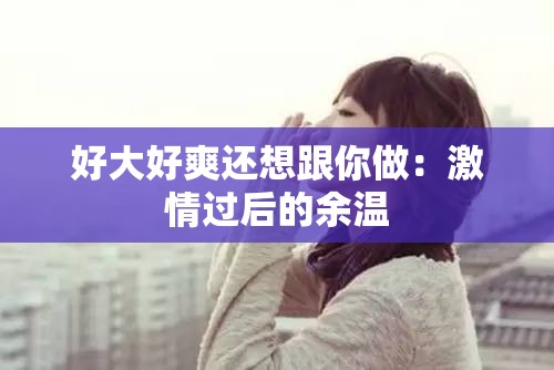 好大好爽还想跟你做：激情过后的余温