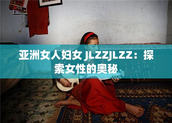 亚洲女人妇女 JLZZJLZZ：探索女性的奥秘