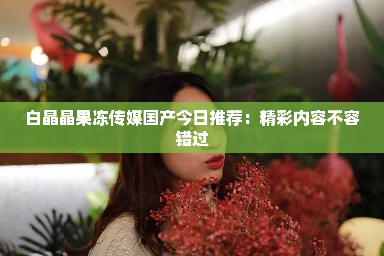 白晶晶果冻传媒国产今日推荐：精彩内容不容错过
