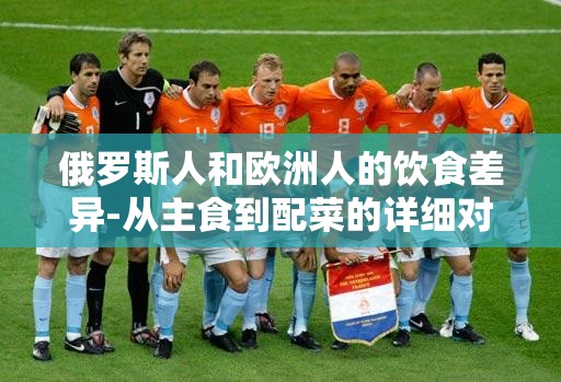俄罗斯人和欧洲人的饮食差异-从主食到配菜的详细对比分析