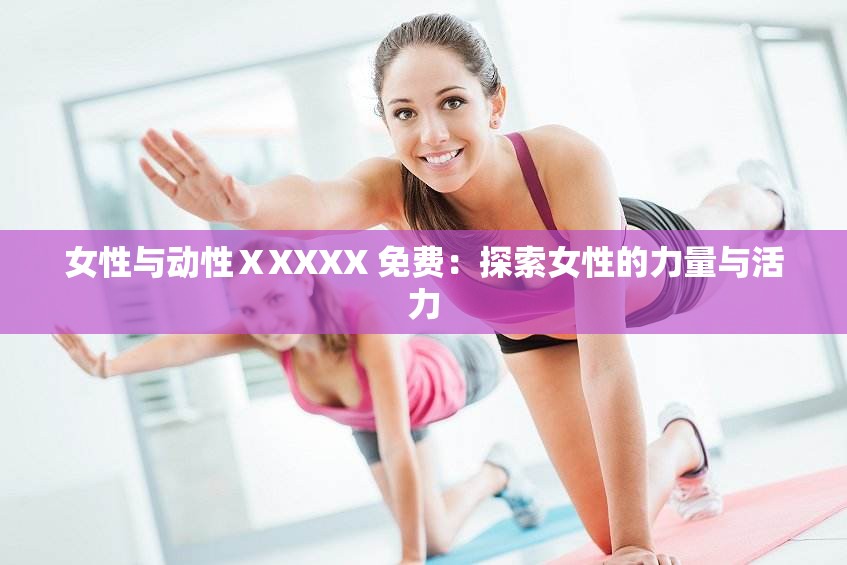 女性与动性ⅩXXXX 免费：探索女性的力量与活力
