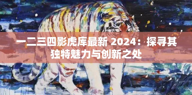 一二三四影虎库最新 2024：探寻其独特魅力与创新之处
