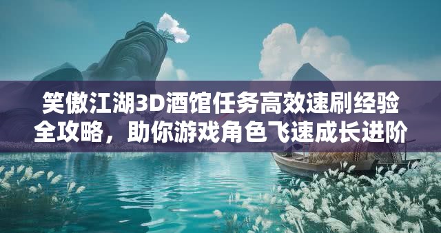 笑傲江湖3D酒馆任务高效速刷经验全攻略，助你游戏角色飞速成长进阶