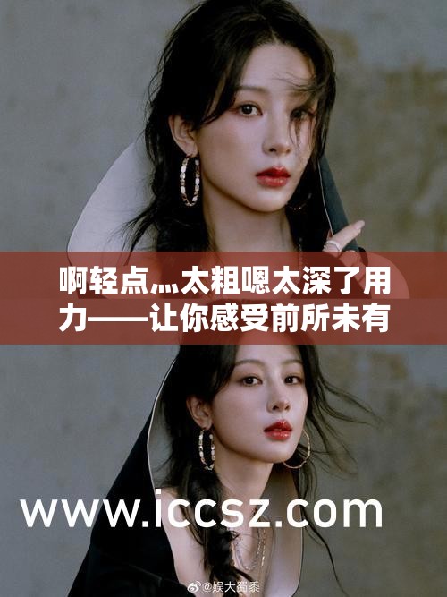 啊轻点灬太粗嗯太深了用力——让你感受前所未有的极致体验