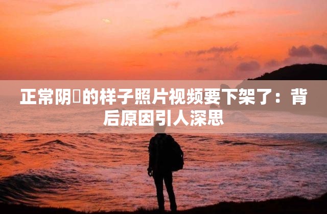 正常阴脣的样子照片视频要下架了：背后原因引人深思