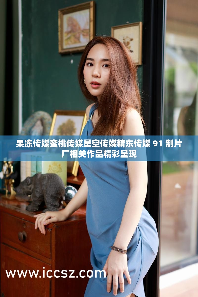 果冻传媒蜜桃传媒星空传媒精东传媒 91 制片厂相关作品精彩呈现