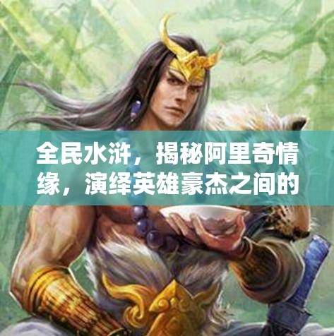 全民水浒，揭秘阿里奇情缘，演绎英雄豪杰之间的浪漫传奇篇章