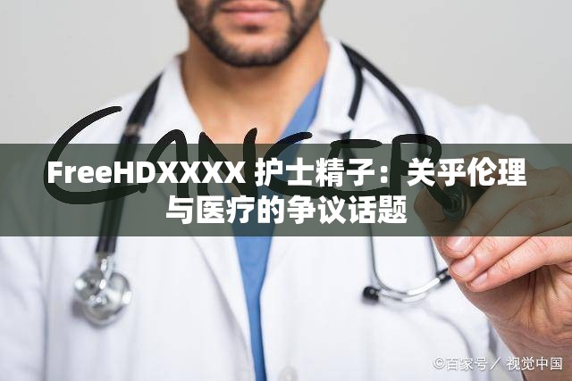 FreeHDXXXX 护士精子：关乎伦理与医疗的争议话题
