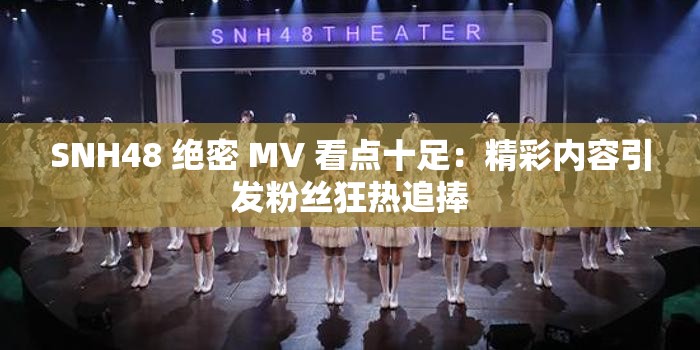 SNH48 绝密 MV 看点十足：精彩内容引发粉丝狂热追捧