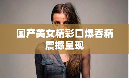 国产美女精彩口爆吞精震撼呈现