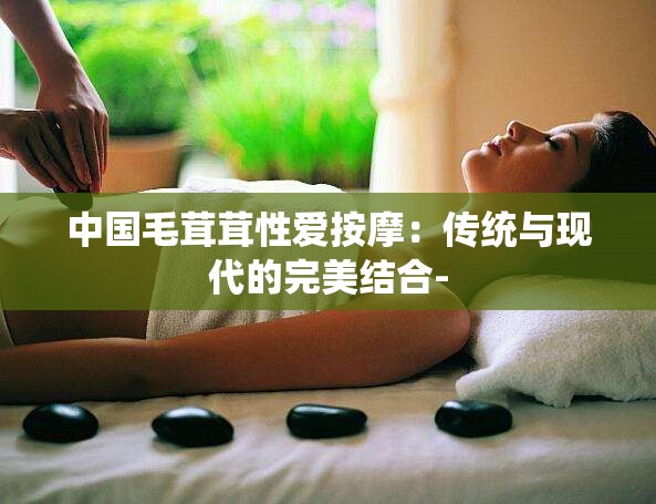 中国毛茸茸性爱按摩：传统与现代的完美结合-