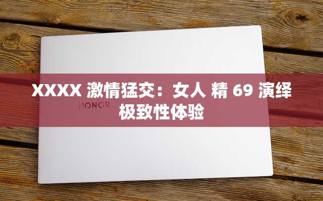 XXXX 激情猛交：女人 精 69 演绎极致性体验