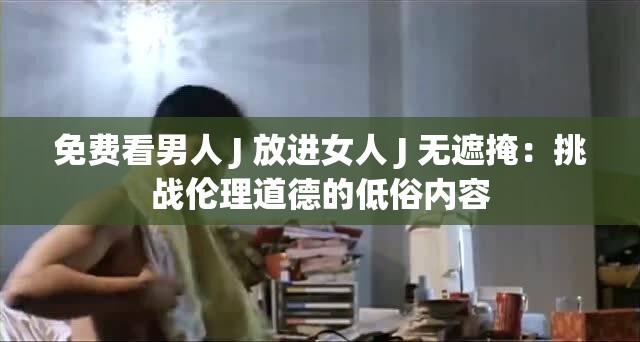 免费看男人 J 放进女人 J 无遮掩：挑战伦理道德的低俗内容