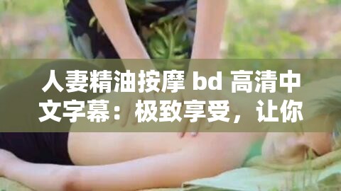 人妻精油按摩 bd 高清中文字幕：极致享受，让你欲罢不能
