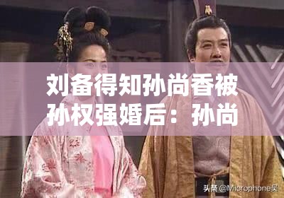刘备得知孙尚香被孙权强婚后：孙尚香被孙权强婚后，刘备作何反应？