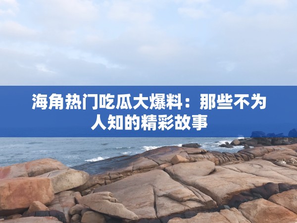 海角热门吃瓜大爆料：那些不为人知的精彩故事