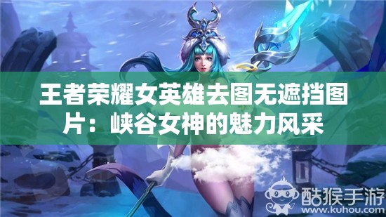 王者荣耀女英雄去图无遮挡图片：峡谷女神的魅力风采