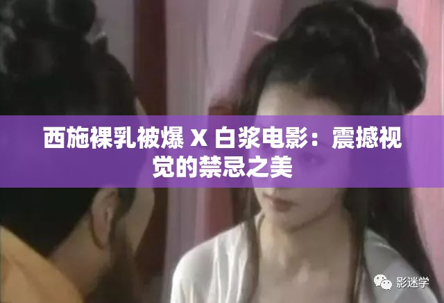西施裸乳被爆 X 白浆电影：震撼视觉的禁忌之美