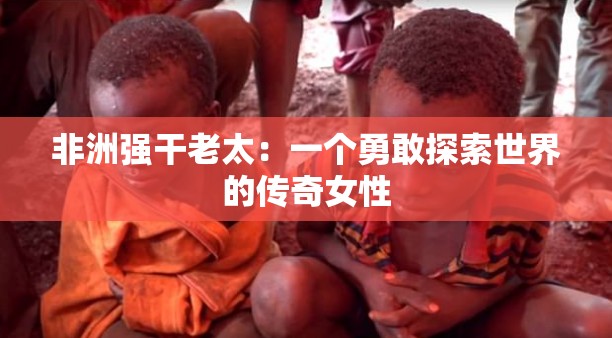 非洲强干老太：一个勇敢探索世界的传奇女性