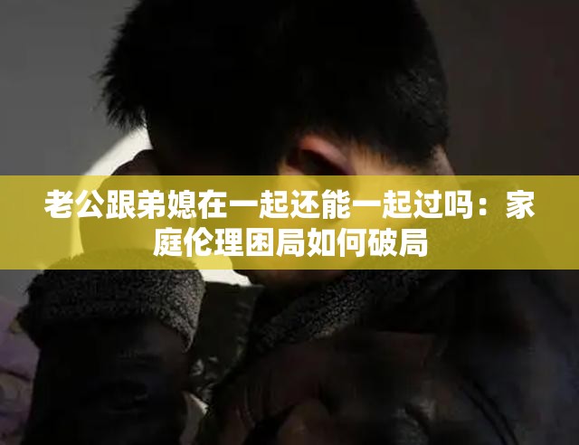 老公跟弟媳在一起还能一起过吗：家庭伦理困局如何破局