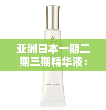 亚洲日本一期二期三期精华液：精心研制品质卓越的护肤精品