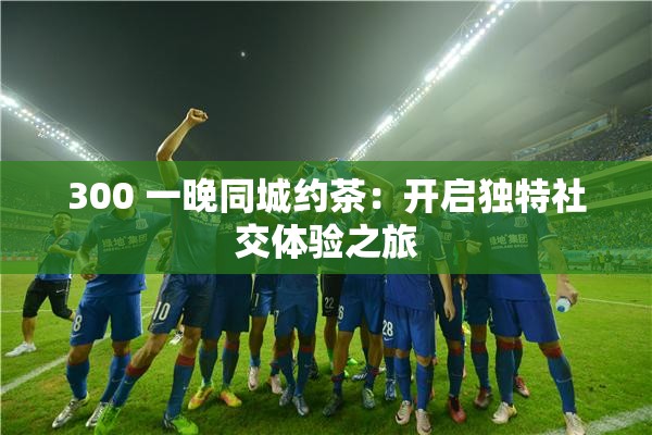 300 一晚同城约茶：开启独特社交体验之旅