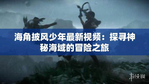 海角披风少年最新视频：探寻神秘海域的冒险之旅