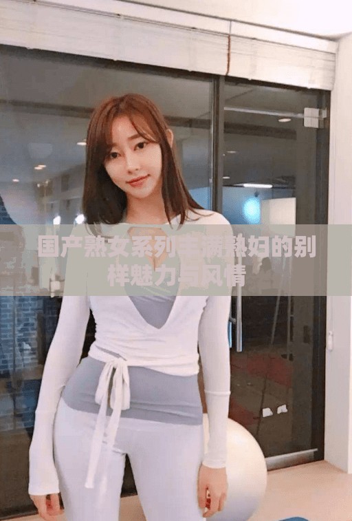 国产熟女系列丰满熟妇的别样魅力与风情