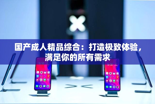 国产成人精品综合：打造极致体验，满足你的所有需求