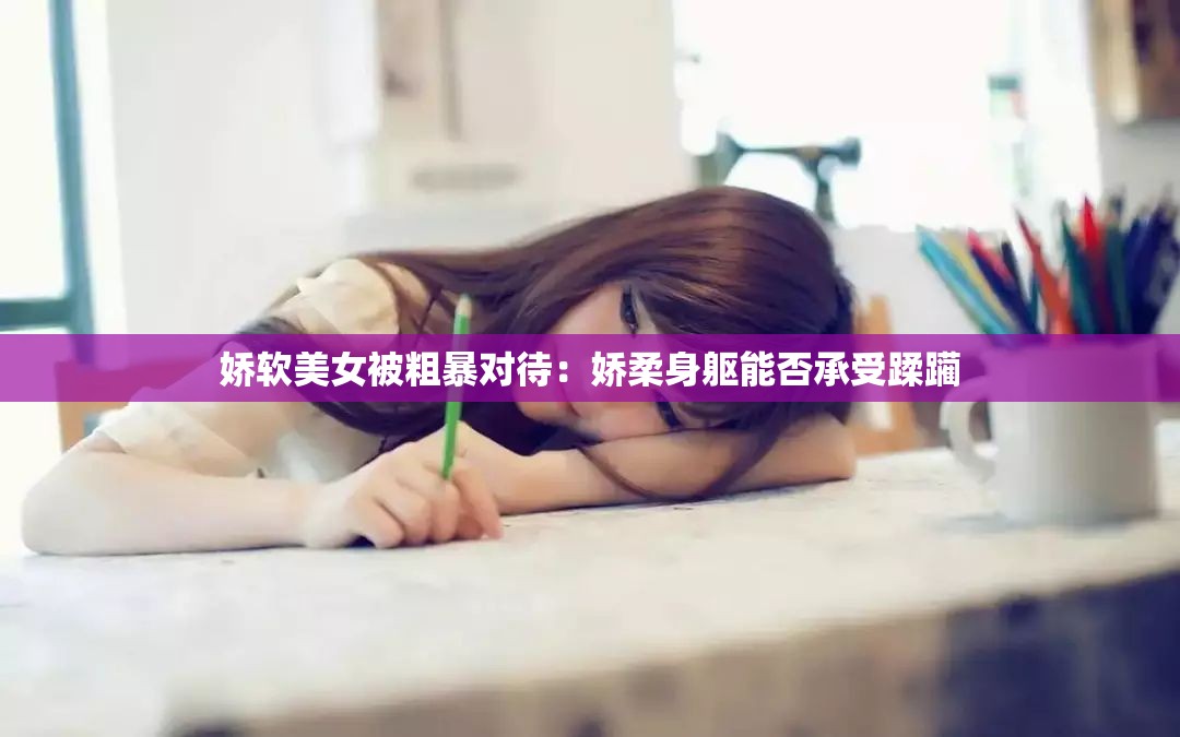 娇软美女被粗暴对待：娇柔身躯能否承受蹂躏