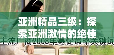 亚洲精品三级：探索亚洲激情的绝佳选择