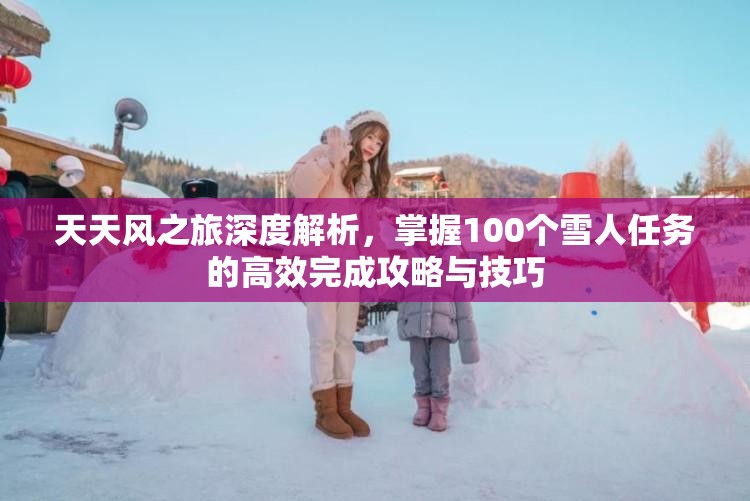 天天风之旅深度解析，掌握100个雪人任务的高效完成攻略与技巧