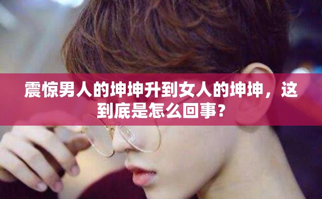 震惊男人的坤坤升到女人的坤坤，这到底是怎么回事？