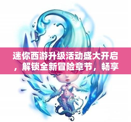 迷你西游升级活动盛大开启，解锁全新冒险章节，畅享无限升级乐趣体验