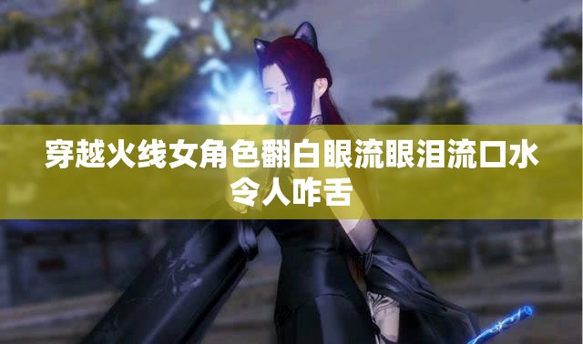 穿越火线女角色翻白眼流眼泪流口水令人咋舌