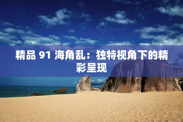 精品 91 海角乱：独特视角下的精彩呈现
