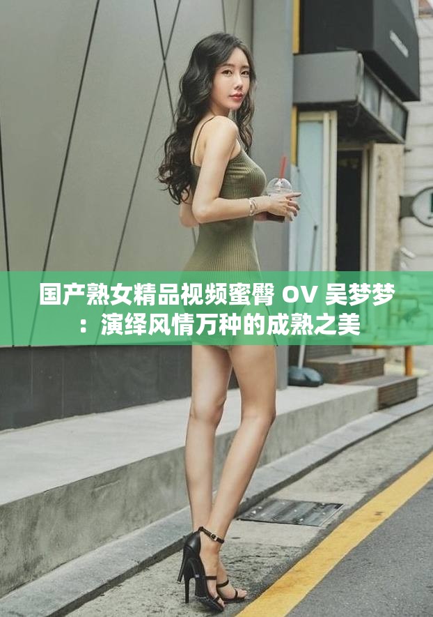 国产熟女精品视频蜜臀 OV 吴梦梦：演绎风情万种的成熟之美