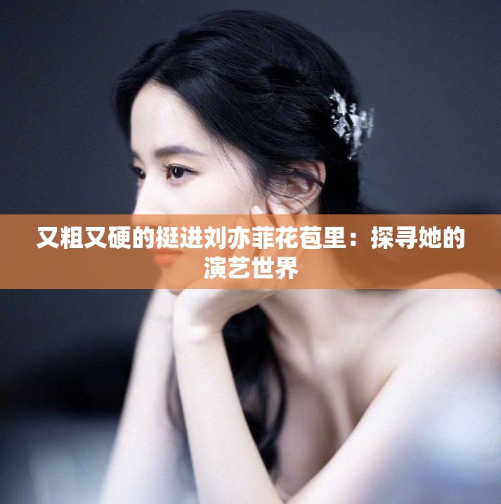 又粗又硬的挺进刘亦菲花苞里：探寻她的演艺世界