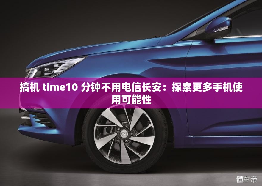 搞机 time10 分钟不用电信长安：探索更多手机使用可能性