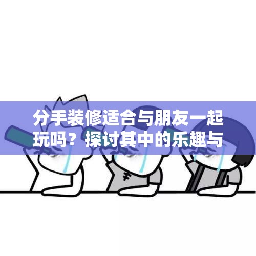 分手装修适合与朋友一起玩吗？探讨其中的乐趣与可能性