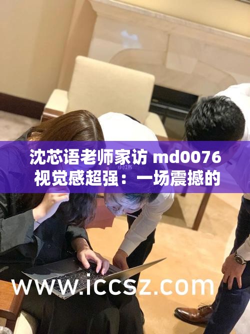 沈芯语老师家访 md0076 视觉感超强：一场震撼的家访之旅