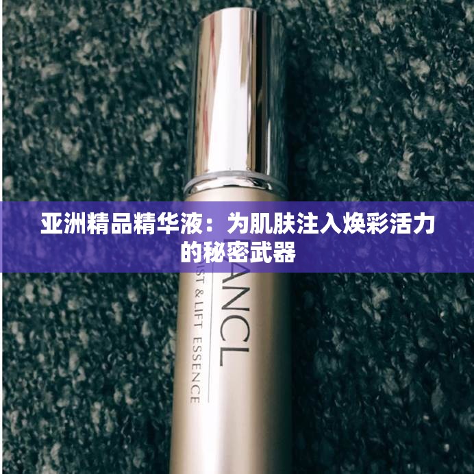 亚洲精品精华液：为肌肤注入焕彩活力的秘密武器
