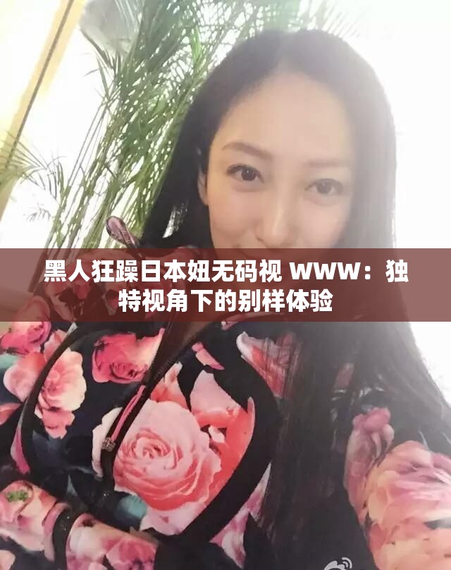黑人狂躁日本妞无码视 WWW：独特视角下的别样体验