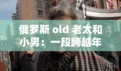 俄罗斯 old 老太和小男：一段跨越年龄的特殊情谊
