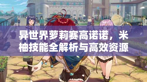 异世界萝莉赛高诺诺，米柚技能全解析与高效资源管理策略