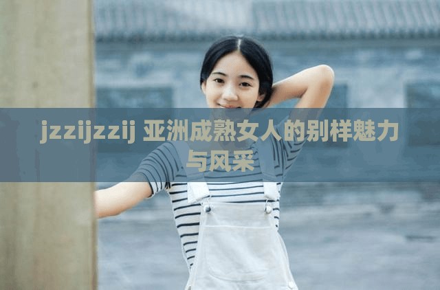 jzzijzzij 亚洲成熟女人的别样魅力与风采