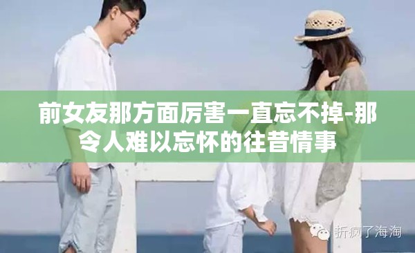 前女友那方面厉害一直忘不掉-那令人难以忘怀的往昔情事