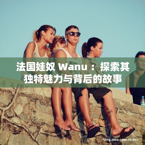 法国娃奴 Wanu ：探索其独特魅力与背后的故事