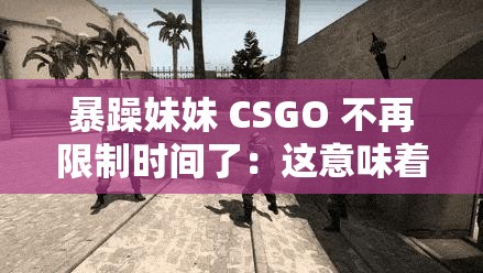 暴躁妹妹 CSGO 不再限制时间了：这意味着什么呢
